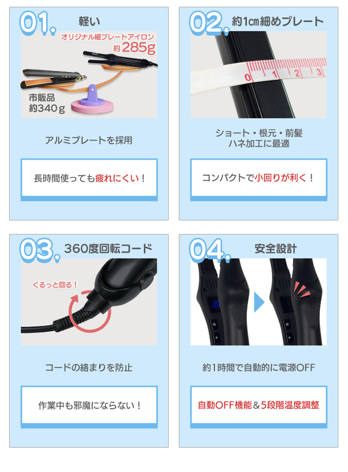軽量で長時間使っても疲れにくい、約1㎝の細目プレートのためコンパクトで小回りが利く、360度回転コードで作業中も邪魔にならない、約1時間で自動電源オフ機能付き、5段階の温度調整が可能