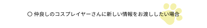 仲良しのコスプレイヤーさんに新しい情報をお渡ししたい場合