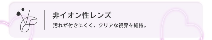 非イオン性レンズ 汚れが付きにくく、クリアな視界を維持
