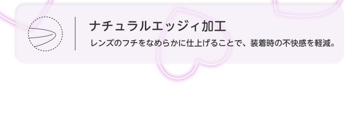 ナチュラルエッジィ加工 レンズのフチをなめらかに仕上げることで、装着時の不快感を軽減