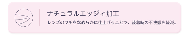 ナチュラルエッジィ加工 レンズのフチをなめらかに仕上げることで、装着時の不快感を軽減